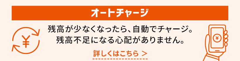 オートチャージ 残高が少なくなったら、自動でチャージ。残高不足になる心配がありません。詳しくはこちら