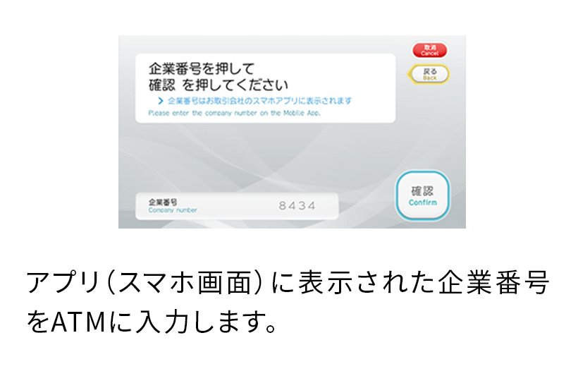 アプリ（スマホ画面）に表示された企業番号をATMに入力します。